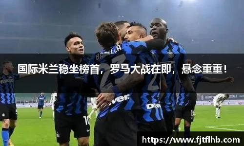 国际米兰稳坐榜首，罗马大战在即，悬念重重！