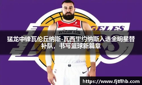 猛龙中锋瓦伦丘纳斯-瓦西里约纳斯入选全明星替补队，书写篮球新篇章