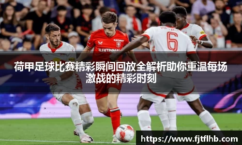 荷甲足球比赛精彩瞬间回放全解析助你重温每场激战的精彩时刻