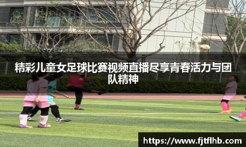 精彩儿童女足球比赛视频直播尽享青春活力与团队精神